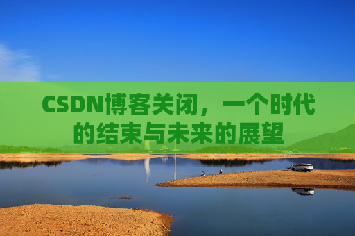 CSDN博客关闭，一个时代的结束与未来的展望